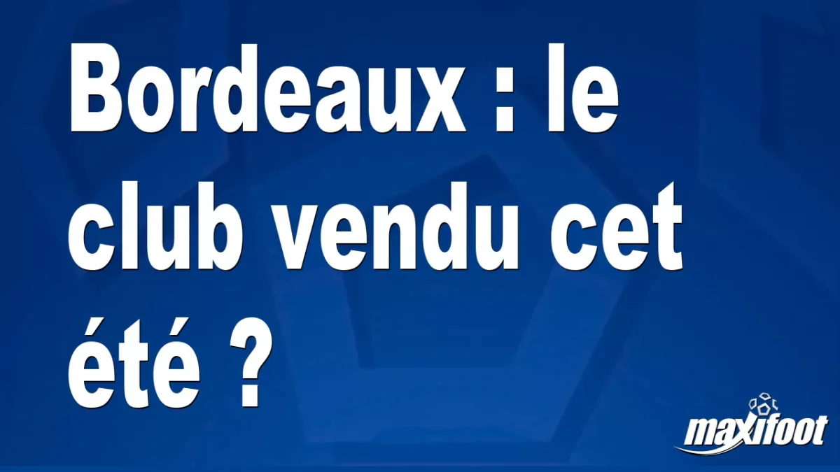 Bordeaux : le club vendu cet été ?