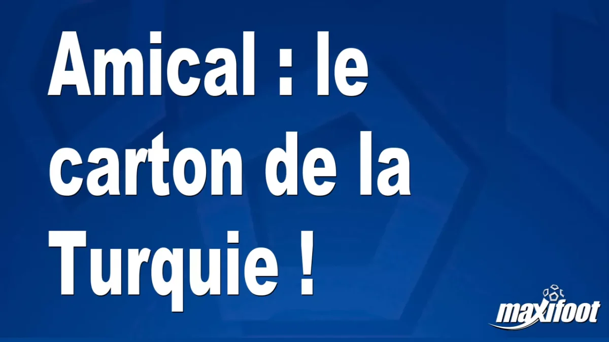 Amical : le carton de la Turquie !