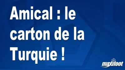 Amical : le carton de la Turquie !