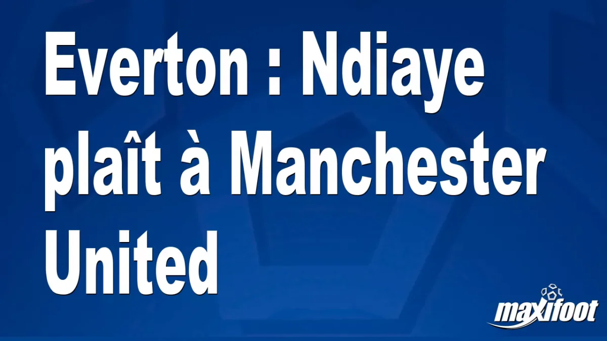 Mercato Everton : Ndiaye plaît à Manchester United
