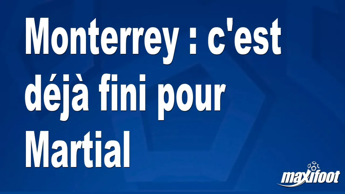 Mercato Monterrey : c'est déjà fini pour Martial