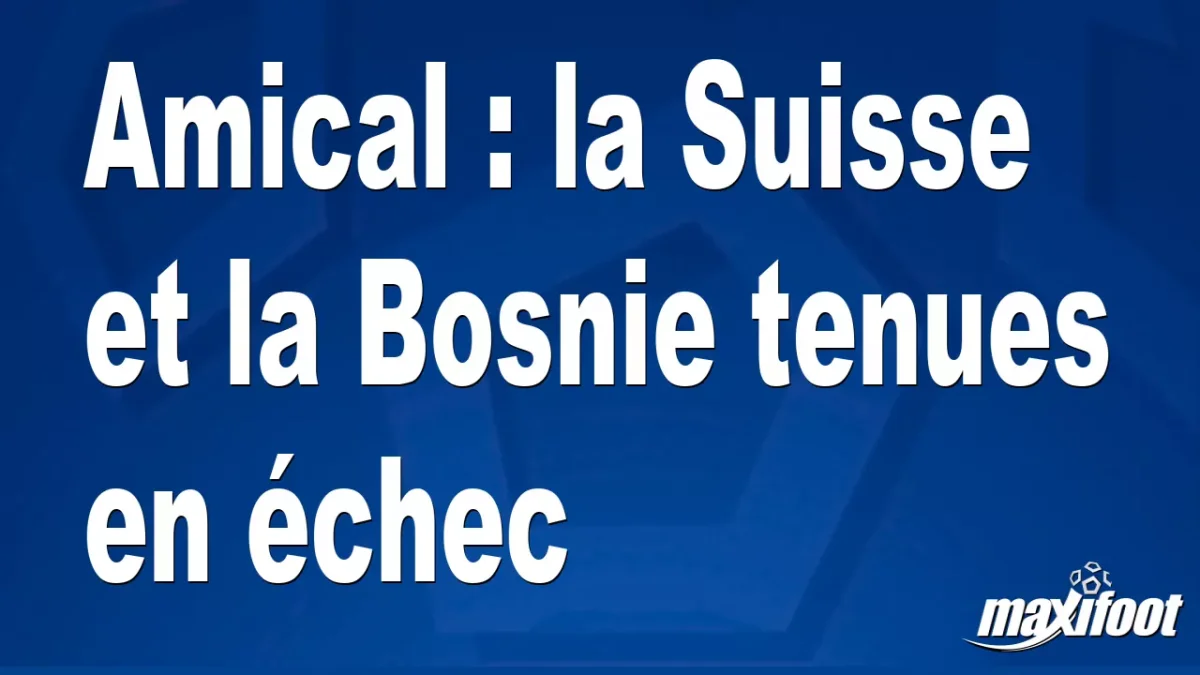 Amical : la Suisse et la Bosnie tenues en échec