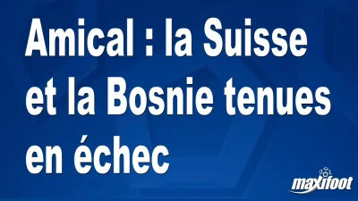Amical : la Suisse et la Bosnie tenues en échec
