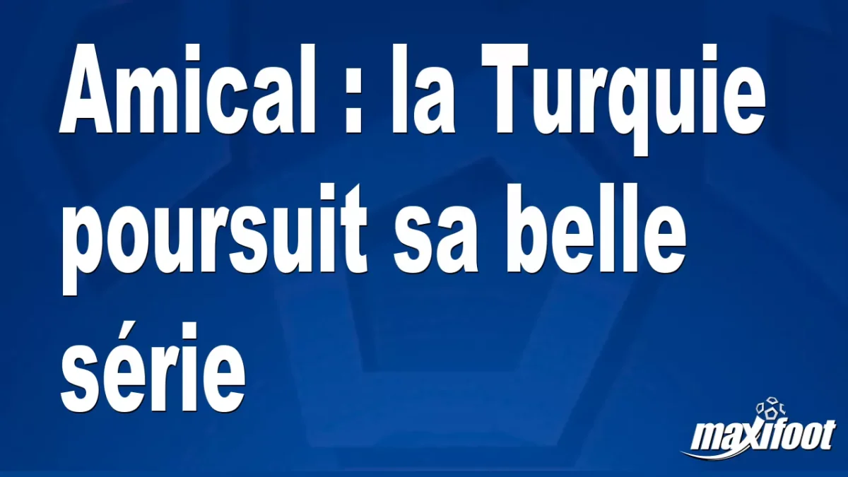 Amical : la Turquie poursuit sa belle série