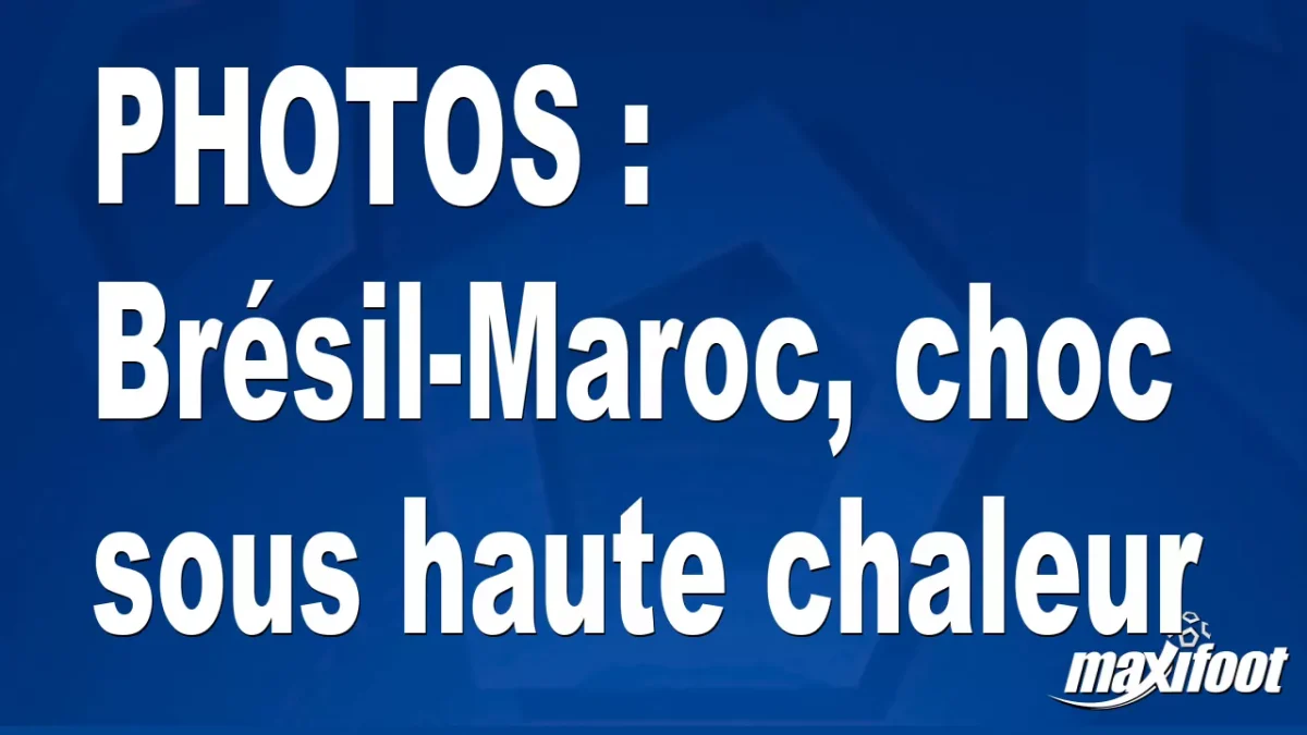 BUZZS : Brésil-Maroc, choc sous haute chaleur
