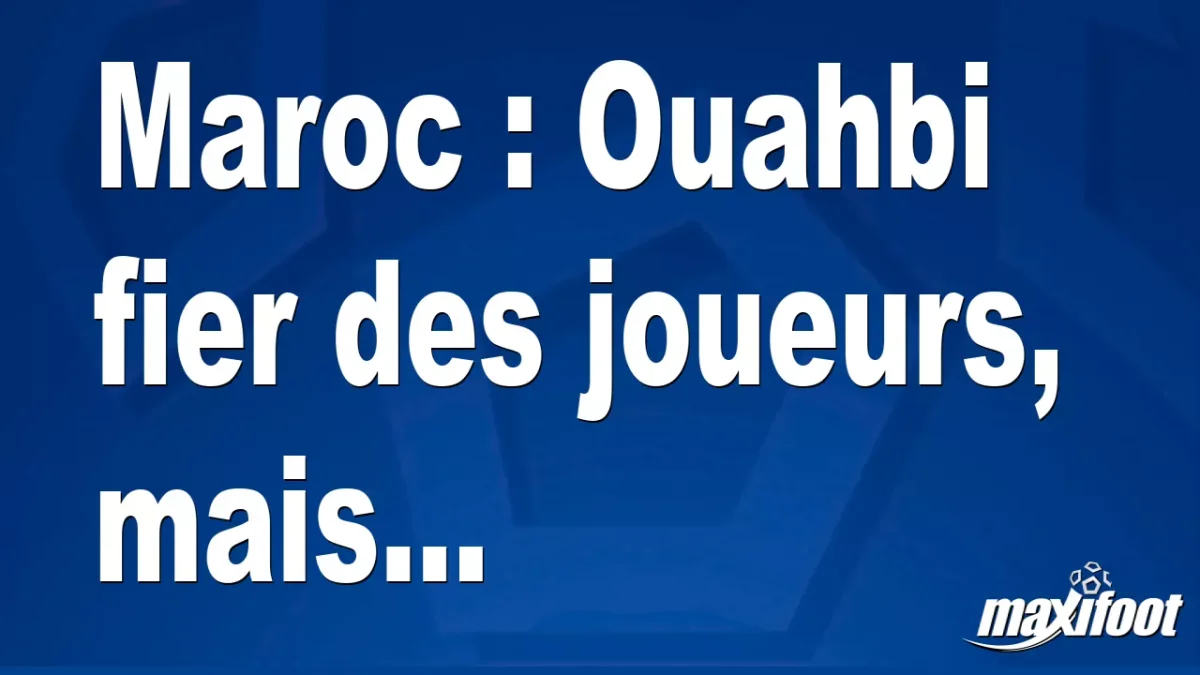 Maroc : Ouahbi fier des joueurs, mais...