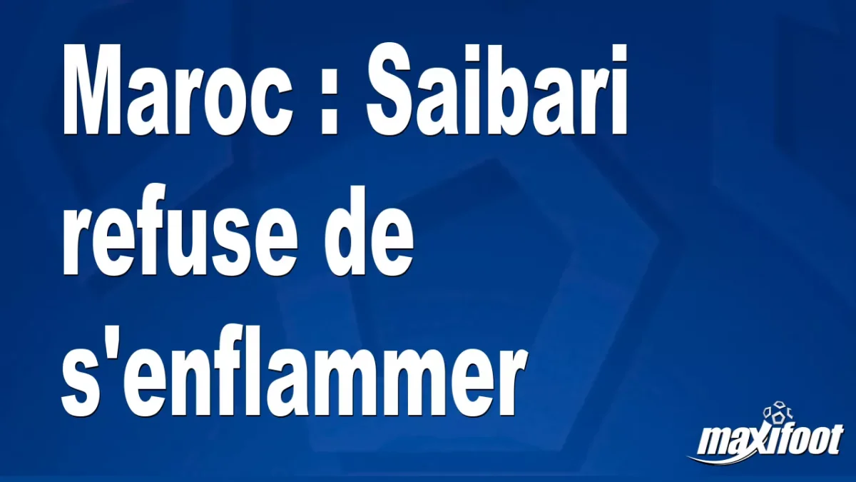 Maroc : Saibari refuse de s'enflammer