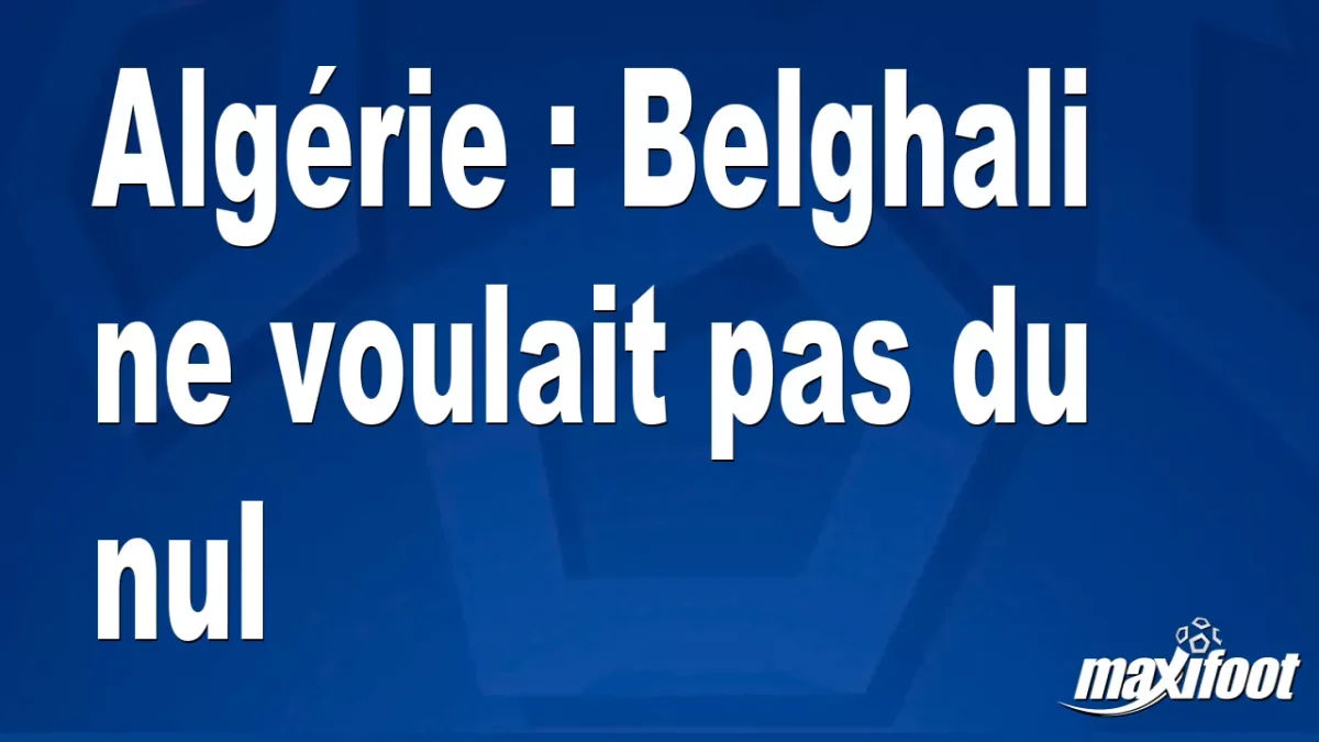 Algérie : Belghali ne voulait pas du nul