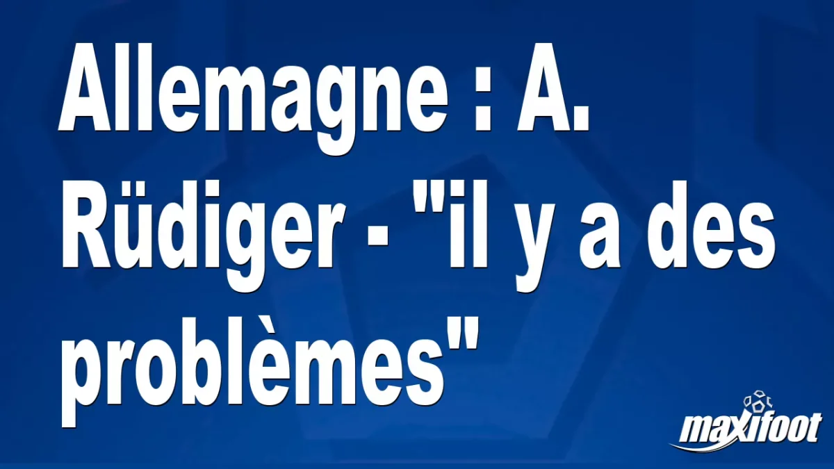 Allemagne : A. Rüdiger - "il y a des problèmes"