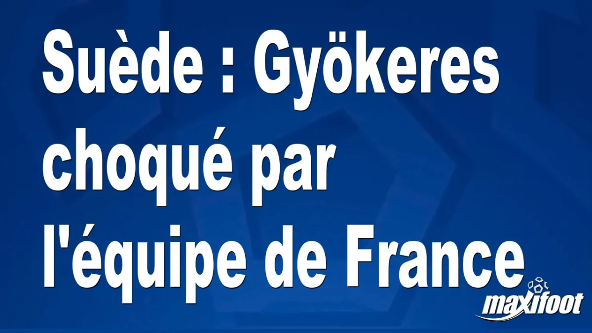 Suède : Gyökeres choqué par l'équipe de France