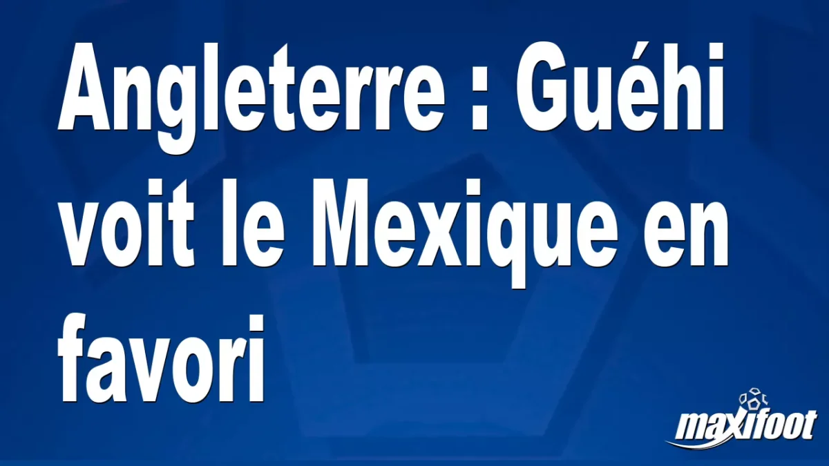Angleterre : Guéhi voit le Mexique en favori