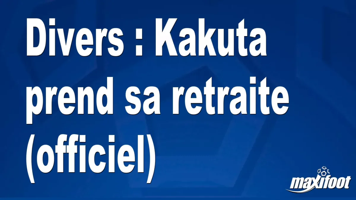 Mercato Divers : Kakuta prend sa retraite (officiel)