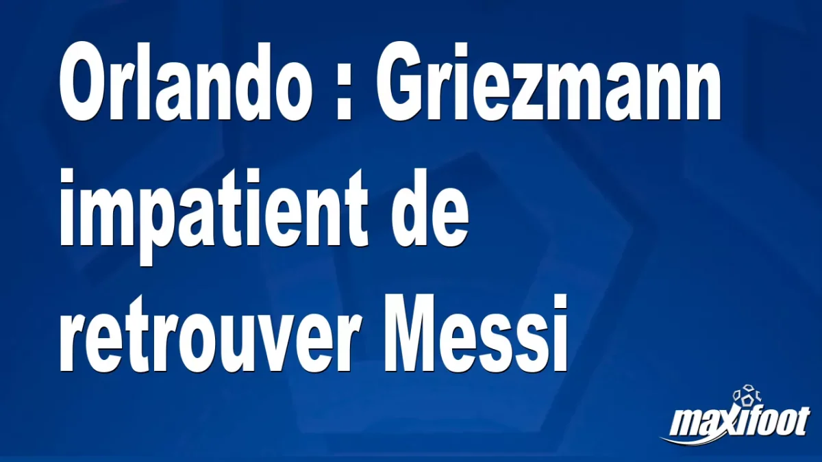 Orlando : Griezmann impatient de retrouver Messi