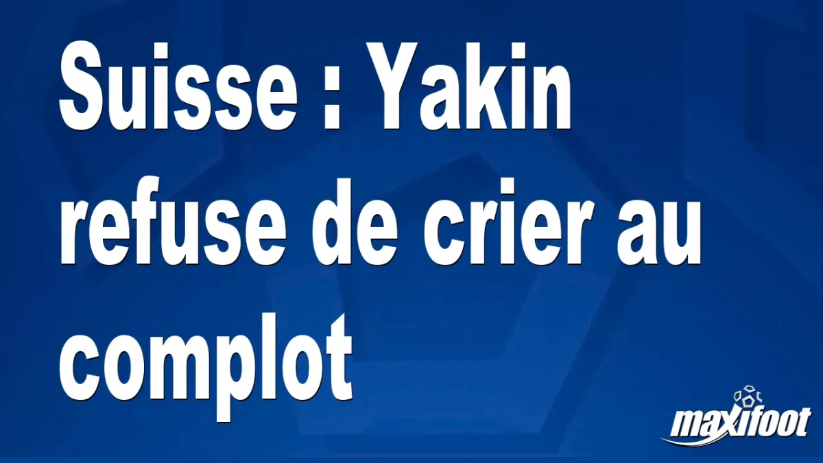 Suisse : Yakin refuse de crier au complot