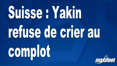 Suisse : Yakin refuse de crier au complot