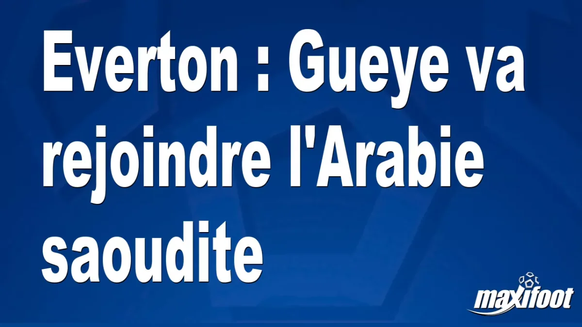 Mercato Everton : Gueye va rejoindre l'Arabie saoudite
