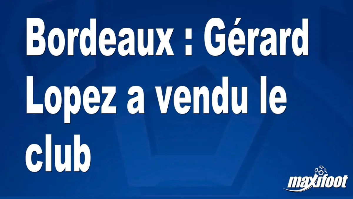 Bordeaux : Gérard Lopez a vendu le club