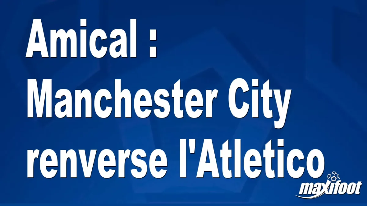 Amical : Manchester City renverse l'Atletico